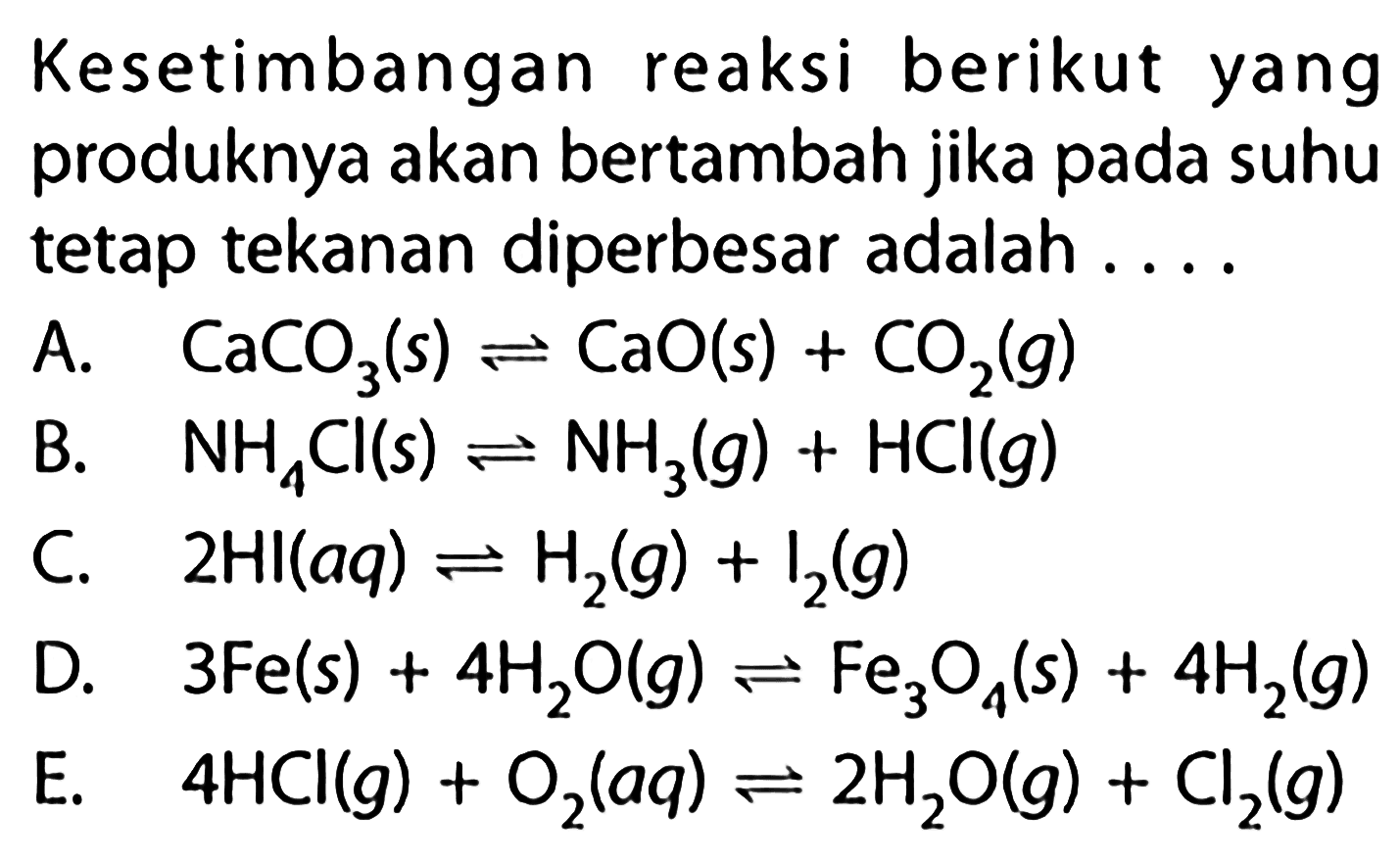 Kesetimbangan reaksi berikut yang produknya akan bertambah jika pada suhu tetap tekanan diperbesar adalah .... A. CaCO3(s) <=> CaO(s) + CO2(g) B. NH4 Cl(s) <=> NH3(g) + HCl(g) C. 2HI(aq) <=> H2(g) + I2(g) D. 3Fe(s) + 4H2O(g) <=> Fe3O4(s) + 4H2(g) E. 4HCl(g) + O2(aq) <=> 2H2O(g) + Cl2(g) 