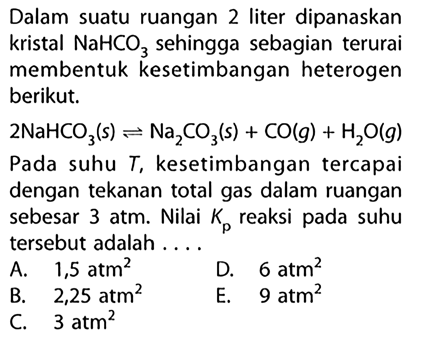 Dalam suatu ruangan 2 liter dipanaskan kristal NaHCO3 sehingga sebagian terurai membentuk kesetimbangan heterogen berikut. 2NaHCO3(s) <=> Na2CO3(s) + CO(g) + H2O(g) Pada suhu T, kesetimbangan tercapai dengan tekanan total gas dalam ruangan sebesar 3 atm. Nilai Kp reaksi pada suhu tersebut adalah .... 