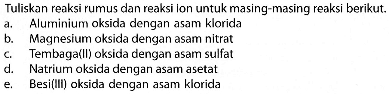 Tuliskan reaksi rumus dan reaksi ion untuk masing-masing reaksi berikut. a. Aluminium oksida dengan asam klorida b. Magnesium oksida dengan asam nitrat c. Tembaga(Il) oksida dengan asam sulfat d. Natrium oksida dengan asam asetat e. Besi(lll) oksida dengan asam klorida