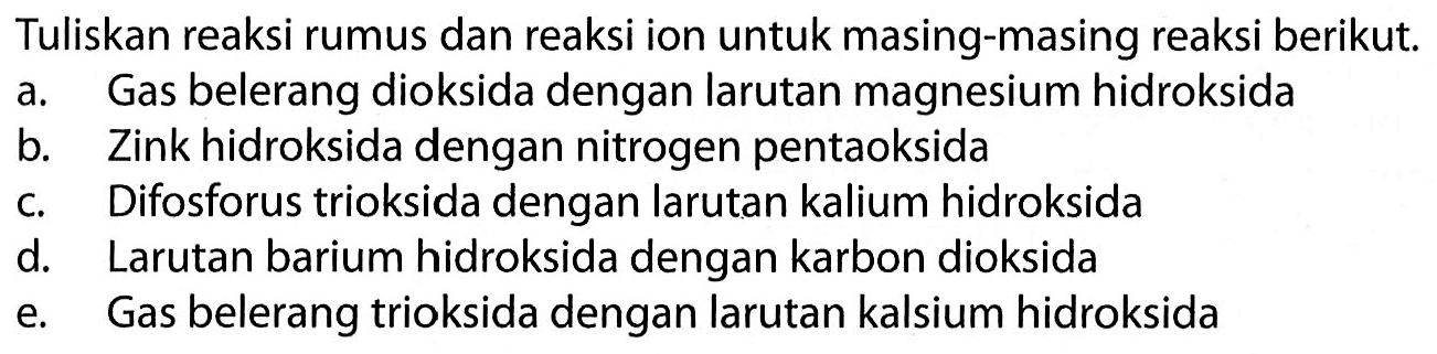 Tuliskan reaksi rumus dan reaksi ion untuk masing-masing reaksi berikut. 
a. Gas belerang dioksida dengan larutan magnesium hidroksida 
b. Zink hidroksida dengan nitrogen pentaoksida 
c. Difosforus trioksida dengan larutan kalium hidroksida 
d. Larutan barium hidroksida dengan karbon dioksida 
e. Gas belerang trioksida dengan larutan kalsium hidroksida 