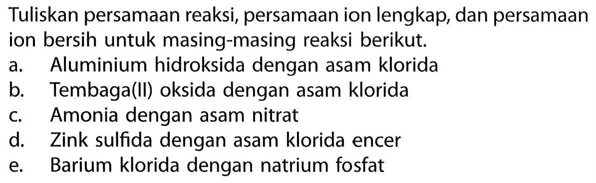 Tuliskan persamaan reaksi, persamaan ion lengkap, dan persamaan ion bersih untuk masing-masing reaksi berikut a. Aluminium hidroksida dengan asam klorida b. Tembaga(ll) oksida dengan asam klorida c. Amonia dengan asam nitrat d. Zink sulfida dengan asam klorida encer e. Barium klorida dengan natrium fosfat