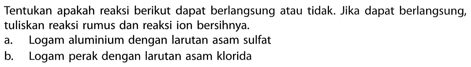 Tentukan apakah reaksi berikut dapat berlangsung atau tidak. Jika dapat berlangsung, tuliskan reaksi rumus dan reaksi ion bersihnya. a. Logam aluminium dengan larutan asam sulfat b. Logam perak dengan larutan asam klorida