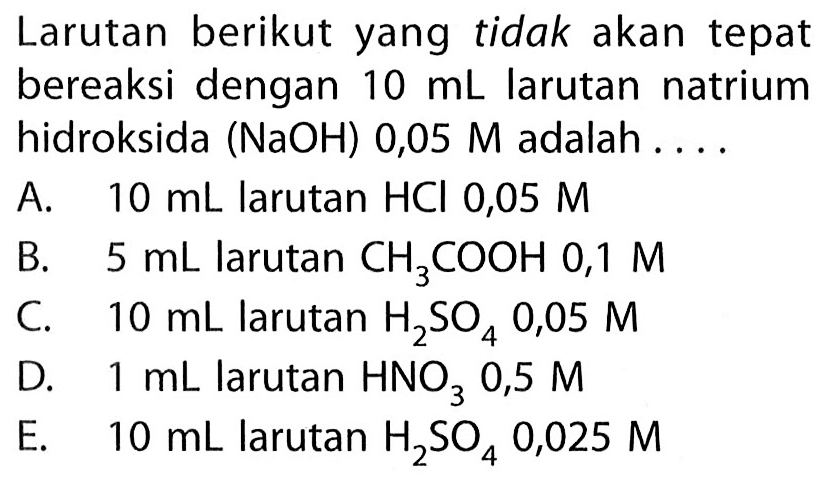 Larutan berikut yang tidak akan tepat bereaksi dengan  10 mL  larutan natrium hidroksida (  NaOH  ) 0,05 M adalah ....
A.  10 mL  larutan  HCl 0,05 M 
B.  5 mL  larutan  CH3COOH 0,1 M 
C.  10 mL  larutan  H2SO4 0,05 M 
D.  1 mL  larutan  HNO3 0,5 M 
E.  10 mL  larutan  H2SO4 0,025 M 