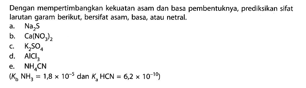 Dengan mempertimbangkan kekuatan asam dan basa pembentuknya, prediksikan sifat larutan garam berikut, bersifat asam, basa, atau netral.a.  Na2 S b.  Ca(NO3)2 c.  K2 SO4 d.  AlCl3 e.  NH4 CN  (Kb NH3=1,8 x 10^-5 dan Ka HCN=6,2 x 10^(-10)) 