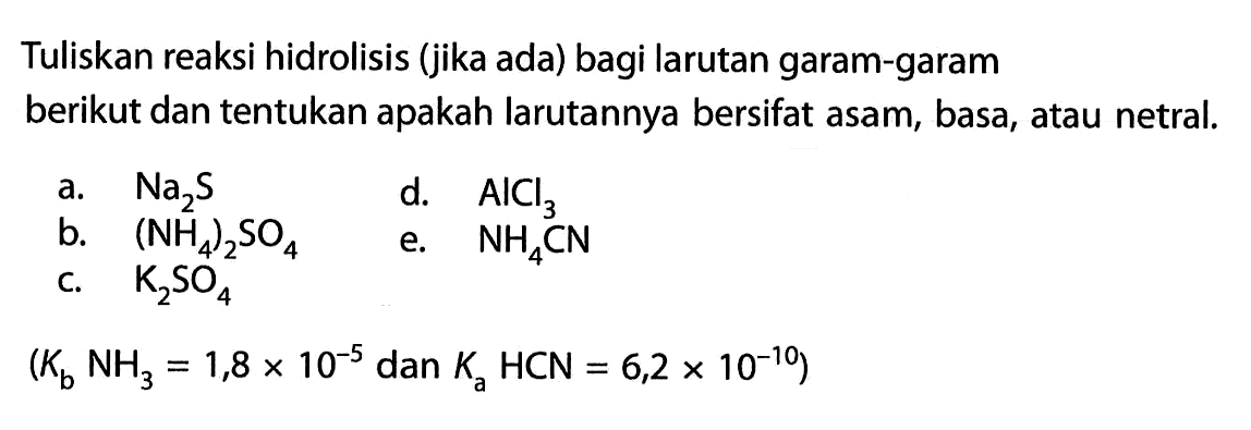 Tuliskan reaksi hidrolisis (jika ada) bagi larutan garam-garam berikut dan tentukan apakah larutannya bersifat asam, basa, atau netral.a. Na2sd. AlCl3b. (NH4)2SO4e. NH4CNc. K2SO4(Kb NH3=1,8x10^(-5) dan Ka HCN=6,2 x 10^(-10))