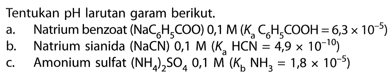 Tentukan pH larutan garam berikut. a. Natrium benzoat (NaC6H5COO) 0,1 M(Ka C6H5COOH=6,3 x 10^(-5)) b. Natrium sianida (NaCN) 0,1 M(Ka HCN=4,9 x 10^(-10)) c.  Amonium sulfat (NH4)2 SO4 0,1 M(Kb NH3=1,8 x 10^(-5)) 