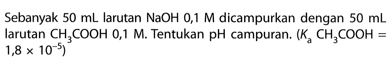 Sebanyak  50 mL larutan NaOH 0,1 M dicampurkan dengan 50 mL larutan CH3 COOH 0,1M. Tentukan pH campuran. (Ka CH3COOH=1,8x10^-5)