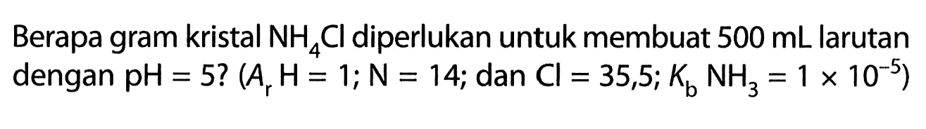 Berapa gram kristal NH4Cl diperlukan untuk membuat 500 mL larutan dengan pH=5 ?(Ar H=1 ; N=14 ; dan Cl=35,5 ; Kb NH3=1 x 10^-5)