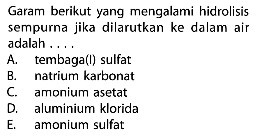 Garam berikut yang mengalami hidrolisis sempurna jika dilarutkan ke dalam air adalah ....A. tembaga(l) sulfatB. natrium karbonatC. amonium asetatD. aluminium kloridaE. amonium sulfat