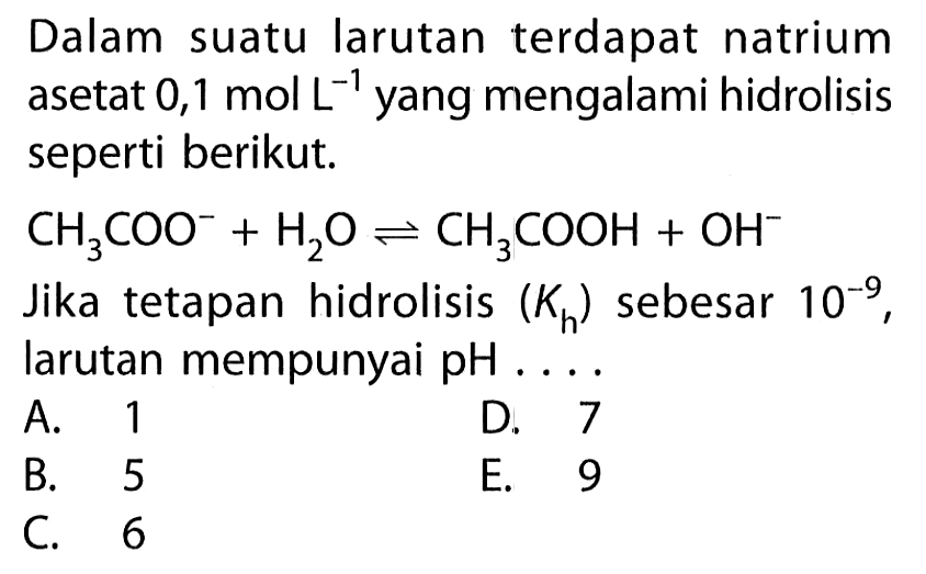 Dalam suatu larutan terdapat natrium asetat  0,1 mol L^(-1)  yang mengalami hidrolisis seperti berikut. CH3COO^- + H2O <=> CH3COOH + OH^- Jika tetapan hidrolisis  (Kh)  sebesar  10^(-9) , larutan mempunyai  pH ... .