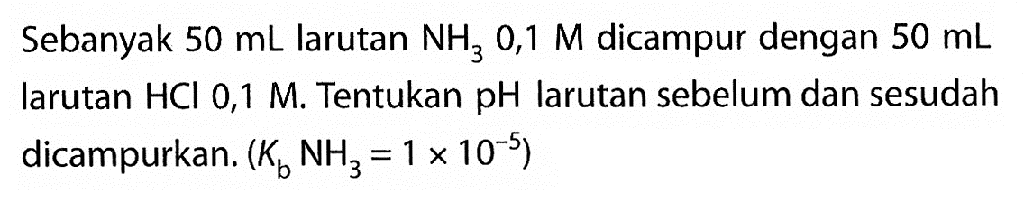 Sebanyak 50 mL larutan NH3 0,1 M dicampur dengan 50 mL larutan HCI 0,1 M. Tentukan pH larutan sebelum dan sesudah dicampurkan. (Kb NH3=1 x 10^-5) 