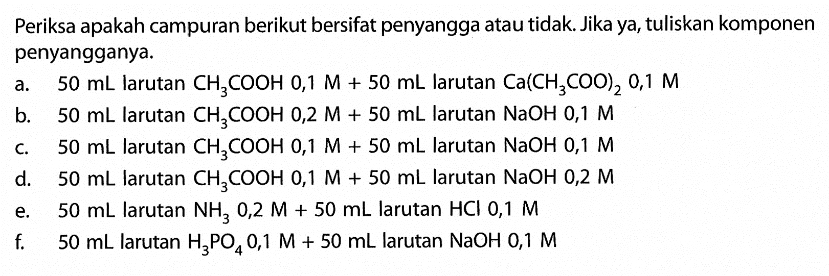 Periksa apakah campuran berikut bersifat penyangga atau tidak. Jika ya, tuliskan komponen penyangganya.
a.  50 mL  larutan  CH3COOH 0,1 M+50 mL  larutan  Ca(CH3 COO)2 0,1 M 
b.  50 mL  larutan  CH3COOH 0,2 M+50 mL  larutan  NaOH 0,1 M 
c.  50 mL  larutan  CH3COOH 0,1 M+50 mL  larutan  NaOH 0,1 M 
d.  50 mL  larutan  CH3COOH 0,1 M+50 mL  larutan  NaOH 0,2 M 
e.  50 mL  larutan  NH3 0,2 M+50 mL  larutan  HCl 0,1 M 
f.  50 mL  larutan  H3PO4 0,1 M+50 mL  larutan  NaOH 0,1 M 