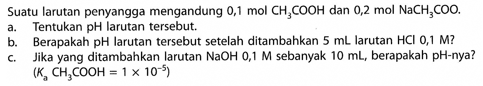 Suatu larutan penyangga mengandung  0,1 mol CH3 COOH  dan  0,2 mol NaCH3 COO .
a. Tentukan pH larutan tersebut.
b. Berapakah pH larutan tersebut setelah ditambahkan  5 mL  larutan  HCl 0,1 M  ?
c. Jika yang ditambahkan larutan  NaOH 0,1 M  sebanyak  10 mL , berapakah pH-nya?
 (Ka CH3 COOH=1 x 10^(-5)) 