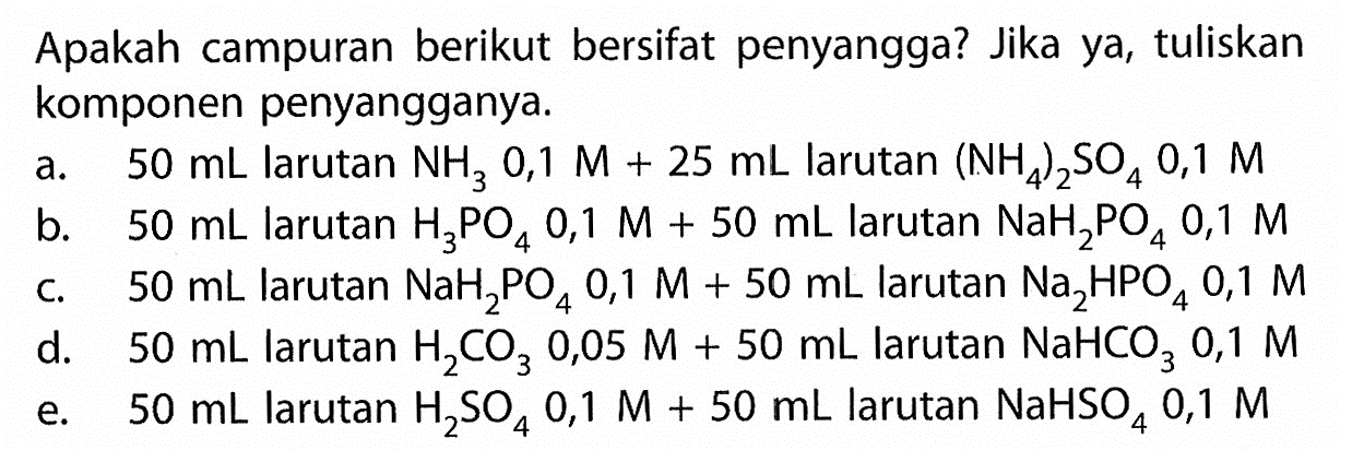 Apakah campuran berikut bersifat penyangga? Jika ya, tuliskan komponen penyangganya.
a.  50 mL  larutan  NH3 0,1 M+25 mL  larutan  (NH4)2SO4 0,1 M 
b.  50 mL  larutan  H3PO4 0,1 M+50 mL  larutan  NaH2PO4 0,1 M 
c.  50 mL  larutan  NaH2PO4 0,1 M+50 mL  larutan  Na2HPO4 0,1 M 
d.  50 mL  larutan  H2CO3 0,05 M+50 mL  larutan  NaHCO3 0,1 M 
e.  50 mL  larutan  H2SO4 0,1 M+50 mL  larutan  NaHSO4 0,1 M 