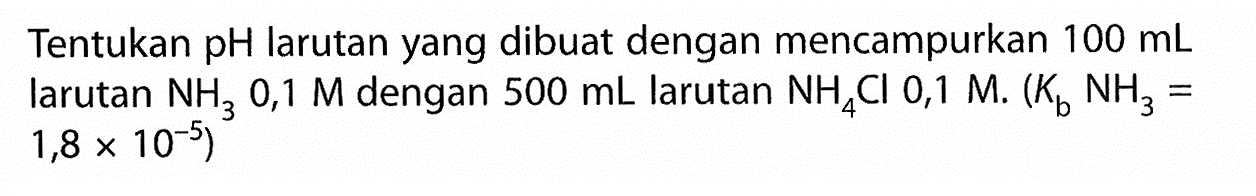 Tentukan pH larutan yang dibuat dengan mencampurkan  100 mL  larutan  NH3 0,1 M  dengan  500 mL  larutan  NH4 Cl 0,1 M .(Kb NH3=.   1,8 x 10^-5  )