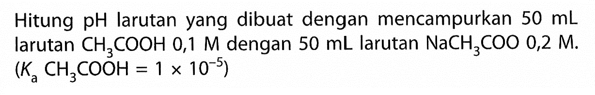 Hitung pH larutan yang dibuat dengan mencampurkan 50 mL larutan CH3COOH 0,1 M dengan 50 mL larutan NaCH3COO 0,2 M. (Ka CH3COOH=1 x 10^(-5)) 
