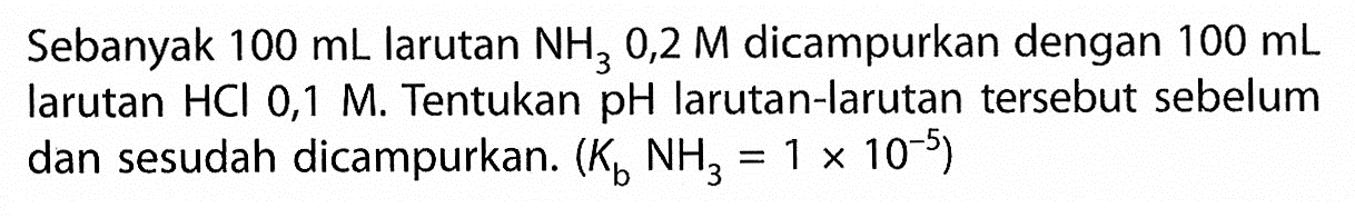 Sebanyak 100 mL larutan NH3 0,2 M dicampurkan dengan 100 mL larutan  HCl 0,1 M. Tentukan  pH  larutan-larutan tersebut sebelum dan sesudah dicampurkan.  (Kb NH3=1 x 10^(-5)) 