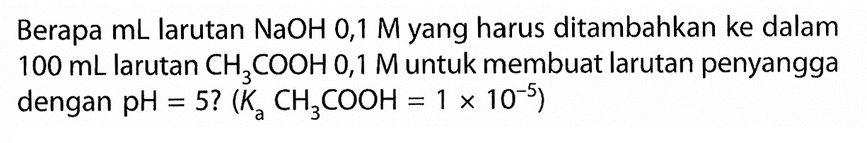 Berapa  mL  larutan  NaOH 0,1 M  yang harus ditambahkan ke dalam  100 mL  larutan  CH3COOH 0,1 M  untuk membuat larutan penyangga dengan  pH=5 ?(Ka CH3COOH=1 x 10^(-5)) 