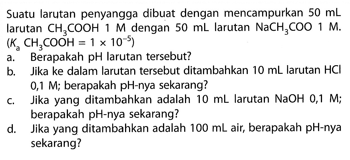 Suatu larutan penyangga dibuat dengan mencampurkan  50 mL  larutan  CH3COOH 1 M  dengan  50 mL  larutan  NaCH3 COO 1 M .  (Ka CH3COOH=1 x 10^-5) 
a. Berapakah pH larutan tersebut?
b. Jika ke dalam larutan tersebut ditambahkan  10 mL  larutan  HCl   0,1 M ; berapakah pH-nya sekarang?
c. Jika yang ditambahkan adalah  10 mL  larutan  NaOH 0,1 M ; berapakah  pH -nya sekarang?
d. Jika yang ditambahkan adalah  100 mL  air, berapakah pH-nya sekarang?