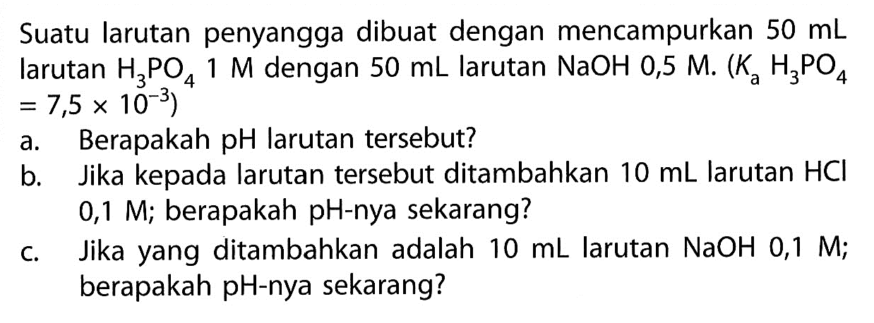 Suatu larutan penyangga dibuat dengan mencampurkan  50 ~mL  larutan  H_(3) PO_(4) 1 M  dengan  50 ~mL  larutan  NaOH 0,5 M .(K_(a) H_(3) PO_(4).   =7,5 x 10^(-3)  )
a. Berapakah pH larutan tersebut?
b. Jika kepada larutan tersebut ditambahkan  10 ~mL  larutan  HCl  0,1 M; berapakah pH-nya sekarang?
c. Jika yang ditambahkan adalah  10 ~mL  larutan  NaOH 0,1 M ; berapakah pH-nya sekarang?