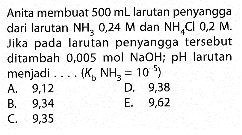 Anita membuat  500 mL  larutan penyangga dari larutan  NH3 0,24 M  dan  NH4 Cl 0,2 M . Jika pada larutan penyangga tersebut ditambah 0,005 mol  NaOH ; pH larutan menjadi .... (  Kb NH3=10^-5  )
A. 9,12
D. 9,38
B.   9,34 
E. 9,62
C. 9,35