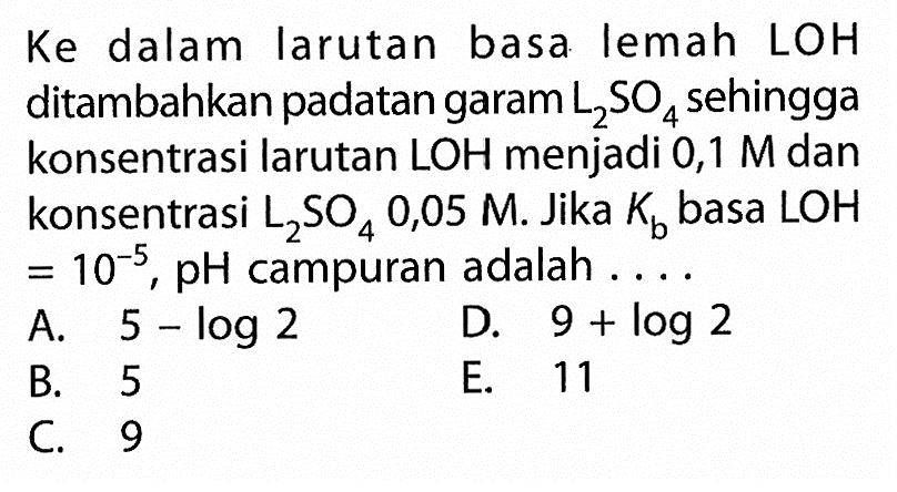 Ke dalam larutan basa lemah LOH ditambahkan padatan garam  L2SO4  sehingga konsentrasi larutan LOH menjadi 0,1 M dan konsentrasi  L2SO4 0,05 M. Jika Kb basa LOH=10^(-5), pH campuran adalah ....
