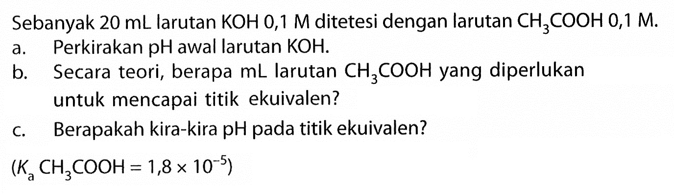 Sebanyak 20 mL larutan KOH 0,1M ditetesi dengan larutan CH3COOH 0,1M.a. Perkirakan pH awal larutan KOH.b. Secara teori, berapa mL larutan CH3COOH yang diperlukan untuk mencapai titik ekuivalen?c. Berapakah kira-kira pH pada titik ekuivalen?(Ka CH3 COOH=1,8 x 10^-5) 