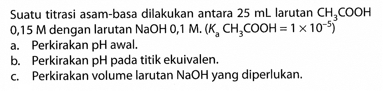 Suatu titrasi asam-basa dilakukan antara 25 mL larutan CH3COOH 0,15 M dengan larutan NaOH 0,1 M. (Ka CH3COOH=1 x 10^-5) a. Perkirakan pH awal. b. Perkirakan pH pada titik ekuivalen. c. Perkirakan volume larutan NaOH yang diperlukan. 