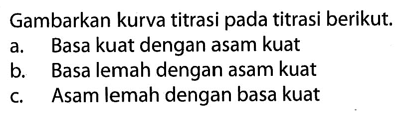 Gambarkan kurva titrasi pada titrasi berikut. a. Basa kuat dengan asam kuat b. Basa lemah dengan asam kuat c. Asam lemah dengan basa kuat