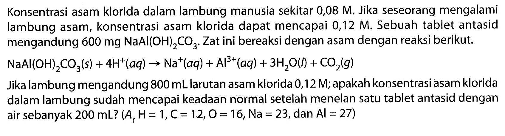 Konsentrasi asam klorida dalam lambung manusia sekitar 0,08 M. Jika seseorang mengalami lambung asam, konsentrasi asam klorida dapat mencapai  0,12 M . Sebuah tablet antasid mengandung  600 mg NaAl(OH)_(2) CO_(3) . Zat ini bereaksi dengan asam dengan reaksi berikut.
 NaAl(OH)_(2) CO_(3)(s)+4 H^(+)(a q) -> Na^(+)(a q)+Al^(3+)(a q)+3 H_(2) O(l)+CO_(2)(g) 
Jika lambung mengandung  800 ~mL  larutan asam klorida 0,12 M; apakah konsentrasi asam klorida dalam lambung sudah mencapai keadaan normal setelah menelan satu tablet antasid dengan air sebanyak  200 ~mL  ?  (A_(r) H=1, C=12, O=16, Na=23. , dan  .Al=27) 