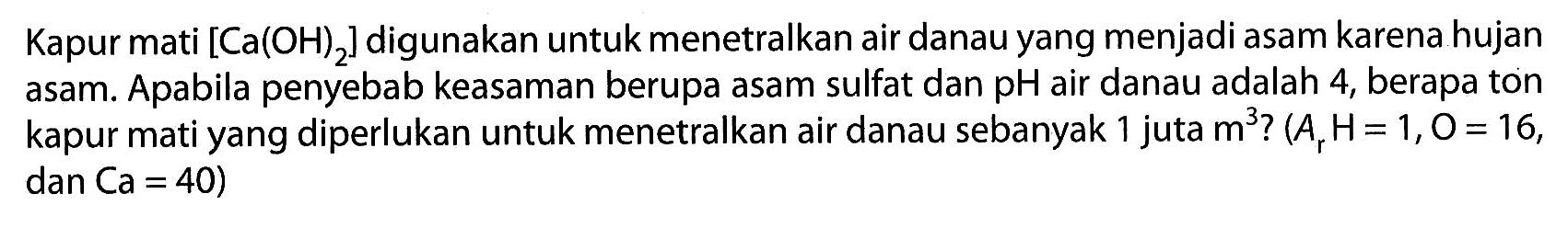 Kapur mati  [Ca(OH)2]  digunakan untuk menetralkan air danau yang menjadi asam karena hujan asam. Apabila penyebab keasaman berupa asam sulfat dan pH air danau adalah 4 , berapa ton kapur mati yang diperlukan untuk menetralkan air danau sebanyak 1 juta  m^3 ?(Ar H=1, O=16,. ,  dan(a=40) 