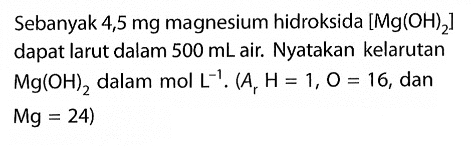 Sebanyak 4,5 mg magnesium hidroksida [Mg(OH)2] dapat larut dalam 500 mL air. Nyatakan kelarutan Mg(OH)2 dalam mol L^(-1) .(Ar H=1, O=16, dan Mg=24)