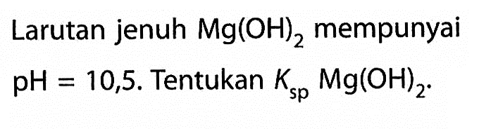 Larutan jenuh Mg(OH)2 mempunyai pH=10,5. Tentukan Ksp Mg(OH)2.