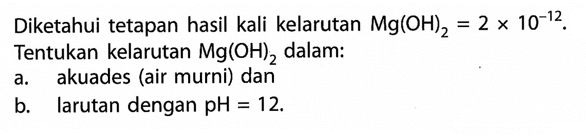 Diketahui tetapan hasil kali kelarutan Mg(OH)2 = 2 x 10^(-12).Tentukan kelarutan Mg(OH)2 dalam:a. akuades (air murni) danb.  larutan dengan pH = 12.