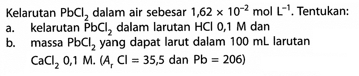 Kelarutan PbCl2 dalam air sebesar 1,62 x 10^(-2) mol L^-1. Tentukan:a. kelarutan PbCl2 dalam larutan HCl 0,1 M danb. massa PbCl2 yang dapat larut dalam 100 mL larutan CaCl2 0,1 M. (Ar Cl = 35,5 dan Pb = 206) 