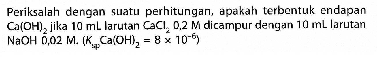 Periksalah dengan suatu perhitungan, apakah terbentuk endapan Ca(OH)2 jika 10 mL larutan CaCl2 0,2 M dicampur dengan 10 mL larutan NaOH 0,02 M.(Ksp Ca(OH)2=8 x 10^(-6))