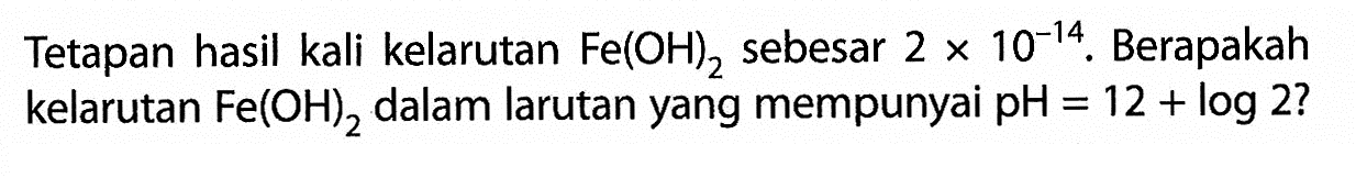 Tetapan hasil kali kelarutan Fe(OH)2 sebesar 2 x 10^-14. Berapakah kelarutan Fe(OH)2 dalam larutan yang mempunyai pH=12+log 2 ?