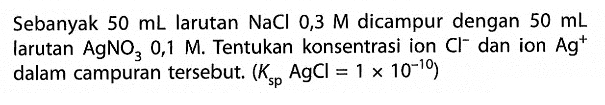 Sebanyak  50 mL  larutan  NaCl 0,3 M  dicampur dengan  50 mL  larutan  AgNO3 0,1 M . Tentukan konsentrasi ion  Cl^- dan ion  Ag^+  dalam campuran tersebut.  (Ksp  AgCl=1 x 10^-10) 