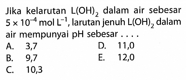 Jika kelarutan L(OH)2 dalam air sebesar 5x10^-4 mol L^-1, larutan jenuh L(OH)2 dalam air mempunyai pH sebesar ....