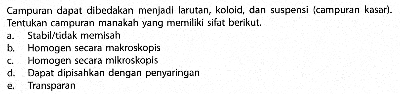 Campuran dapat dibedakan menjadi larutan, koloid, dan suspensi (campuran kasar). Tentukan campuran manakah yang memiliki sifat berikut. a. Stabil/tidak memisah b. Homogen secara makroskopis c. Homogen secara mikroskopis d. Dapat dipisahkan dengan penyaringan e. Transparan 