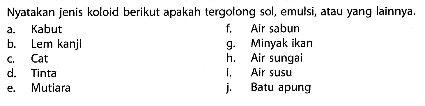 Nyatakan jenis koloid berikut apakah tergolong sol, emulsi, atau yang lainnya.a. Kabutf. Air sabunb. Lem kanjig. Minyak ikanc. Cath. Air sungaid. Tintai. Air susue. Mutiaraj. Batu apung