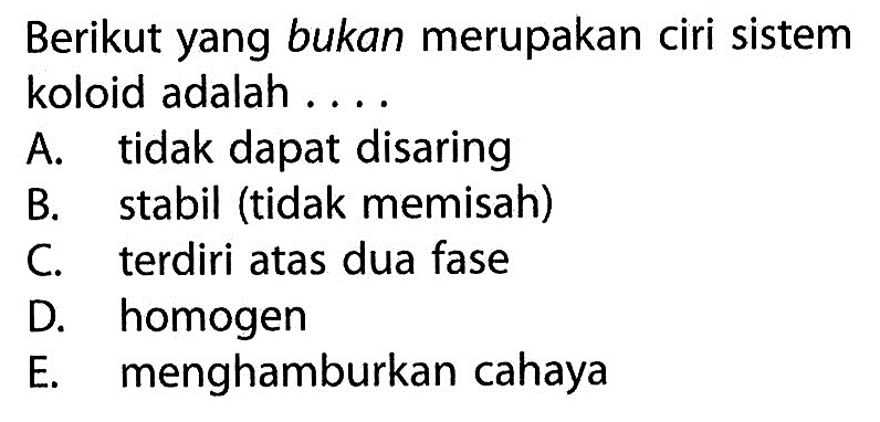 Berikut yang bukan merupakan ciri sistem koloid adalah ....A. tidak dapat disaringB. stabil (tidak memisah)C. terdiri atas dua faseD. homogenE. menghamburkan cahaya