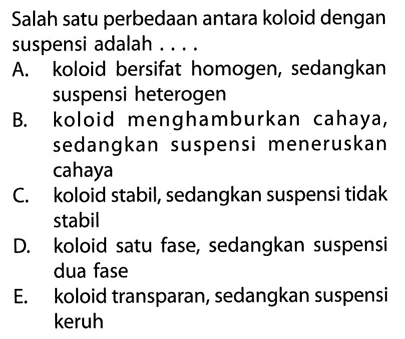 Salah satu perbedaan antara koloid dengan suspensi adalah . . . .A. koloid bersifat homogen, sedangkan suspensi heterogenB. koloid menghamburkan cahaya, sedangkan suspensi meneruskan cahayaC. koloid stabil, sedangkan suspensi tidak stabilD. koloid satu fase, sedangkan suspensi dua faseE. koloid transparan, sedangkan suspensi keruh