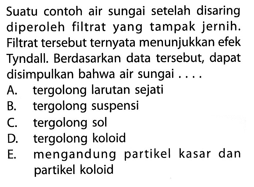 Suatu contoh air sungai setelah disaring diperoleh filtrat yang tampak jernih. Filtrat tersebut ternyata menunjukkan efek Tyndall. Berdasarkan data tersebut, dapat disimpulkan bahwa air sungai ....