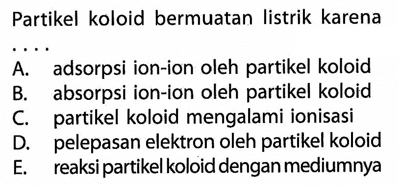 Partikel koloid bermuatan listrik karena ....A. adsorpsi ion-ion oleh partikel koloid B. absorpsi ion-ion oleh partikel koloid C. partikel koloid mengalami ionisasi D. pelepasan elektron oleh partikel koloid E. reaksi partikel koloid dengan mediumnya 