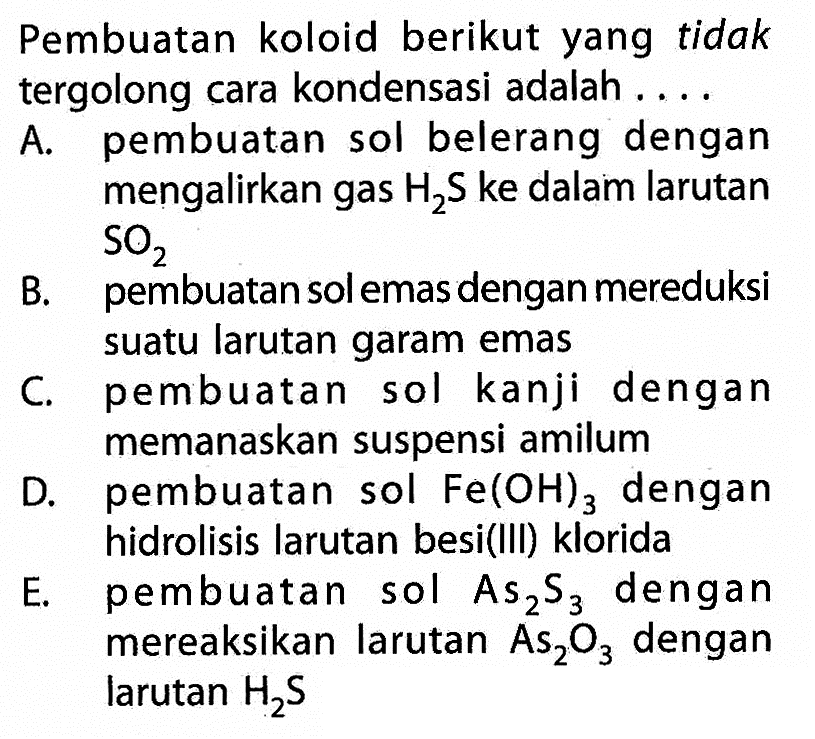 Pembuatan koloid berikut yang  tidaktergolong cara kondensasi adalah ....A. pembuatan sol belerang dengan mengalirkan gas  H2 S  ke dalam larutan  SO2 B. pembuatan sol emas dengan mereduksi suatu larutan garam emasC. pembuatan sol kanji dengan memanaskan suspensi amilumD. pembuatan sol  Fe(OH)3  dengan hidrolisis larutan besi(III) kloridaE. pembuatan sol  As2 S3  dengan mereaksikan larutan  As2 O3  dengan larutan  H2 S 