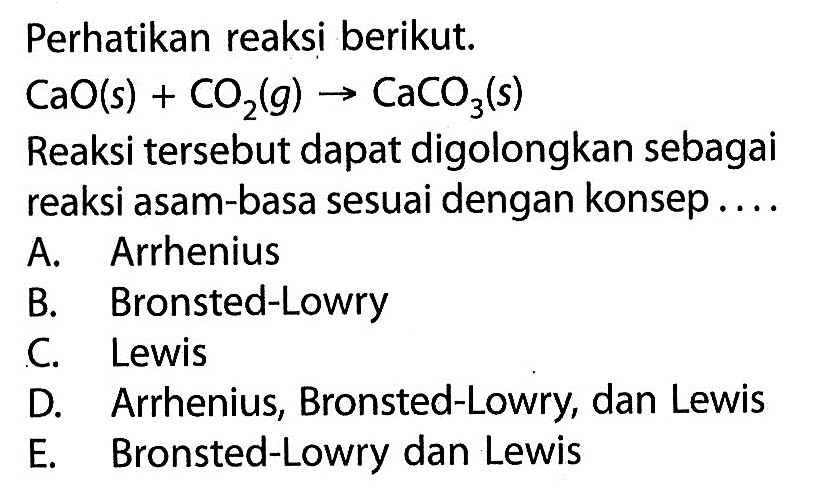 Perhatikan reaksi berikut.CaO(s)+CO2(g)->CaCO3(s)Reaksi tersebut dapat digolongkan sebagai reaksi asam-basa sesuai dengan konsep....A. ArrheniusB. Bronsted-LowryC. LewisD. Arrhenius, Bronsted-Lowry, dan LewisE. Bronsted-Lowry dan Lewis