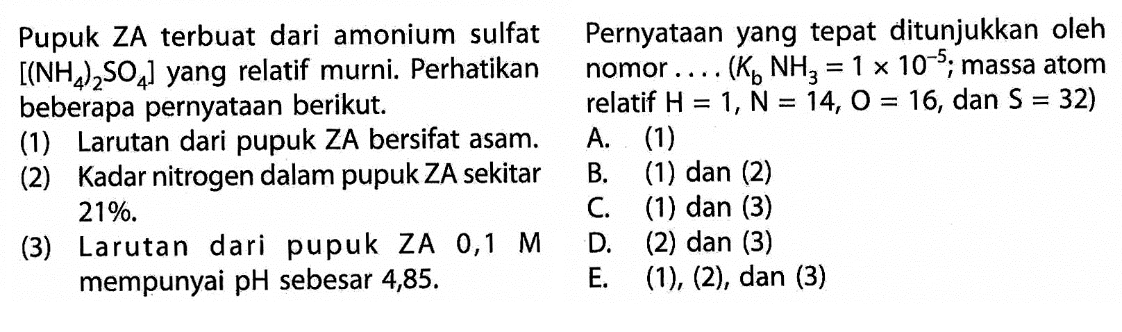 Pupuk ZA terbuat dari amonium sulfat [(NH4)2SO4]  yang relatif murni. Perhatikan beberapa pernyataan berikut. 
(1) Larutan dari pupuk ZA bersifat asam. 
(2) Kadar nitrogen dalam pupuk ZA sekitar 21 % .   
(3) Larutan dari pupuk ZA  0,1  M mempunyai pH sebesar  4,85 . 
Pernyataan yang tepat ditunjukkan oleh  nomor  .... (Kb NH3= 1 x 10^(-5) ; massa atom relatif  H=1, N=14, O=16,dan S=32 )
