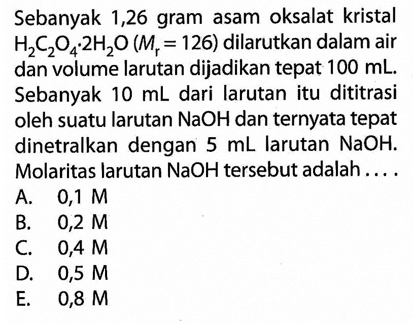 Sebanyak 1,26 gram asam oksalat kristal H2C2O4.2H2O (Mr=126) dilarutkan dalam air dan volume larutan dijadikan tepat 100 mL. Sebanyak 10 mL dari larutan itu dititrasi oleh suatu larutan NaOH dan ternyata tepat dinetralkan dengan 5 mL larutan NaOH. Molaritas larutan NaOH tersebut adalah....