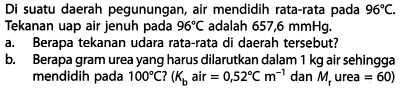 Di suatu daerah pegunungan, air mendidih rata-rata pada 96 C. Tekanan uap air jenuh pada 96 C adalah 657,6 mmHg. a. Berapa tekanan udara rata-rata di daerah tersebut? b. Berapa gram urea yang harus dilarutkan dalam 1 kg air sehingga mendidih pada 100 C? (Kb air = 0,52 C m^-1 dan Mr urea = 60) 